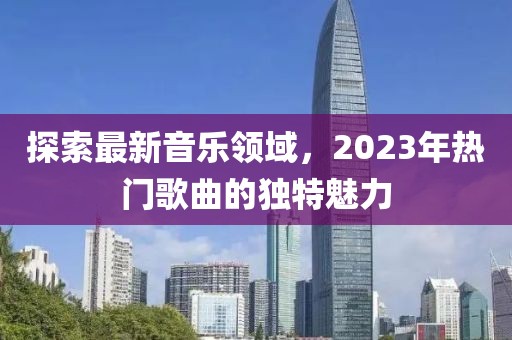 探索最新音乐领域，2023年热门歌曲的独特魅力