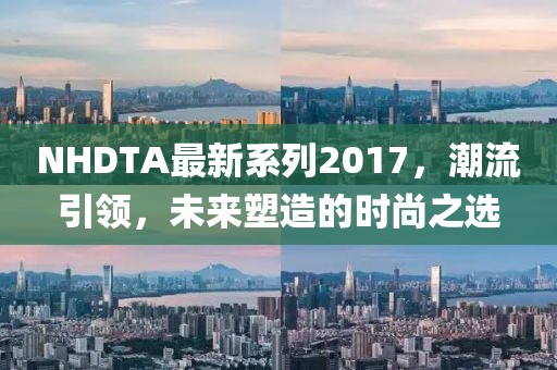 NHDTA最新系列2017，潮流引领，未来塑造的时尚之选