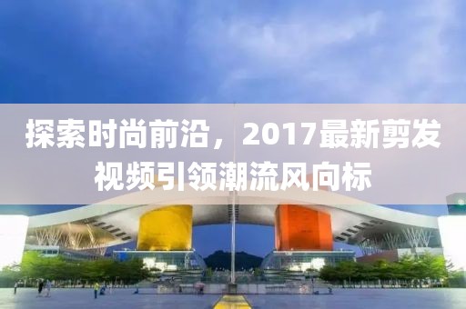 探索时尚前沿，2017最新剪发视频引领潮流风向标