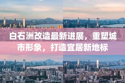 白石洲改造最新进展，重塑城市形象，打造宜居新地标