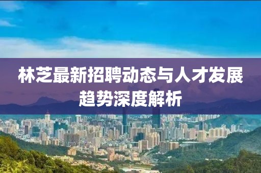 林芝最新招聘动态与人才发展趋势深度解析