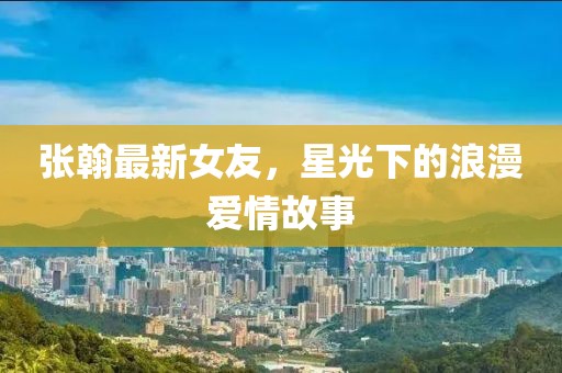 张翰最新女友，星光下的浪漫爱情故事