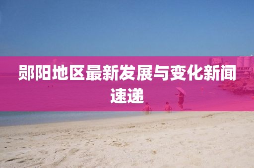 郧阳地区最新发展与变化新闻速递