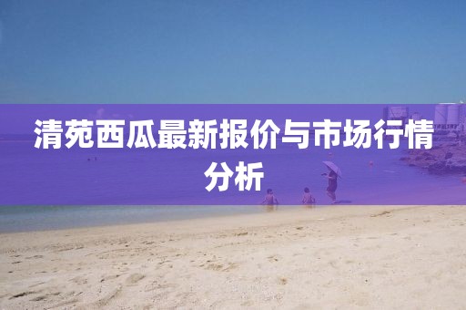 清苑西瓜最新报价与市场行情分析