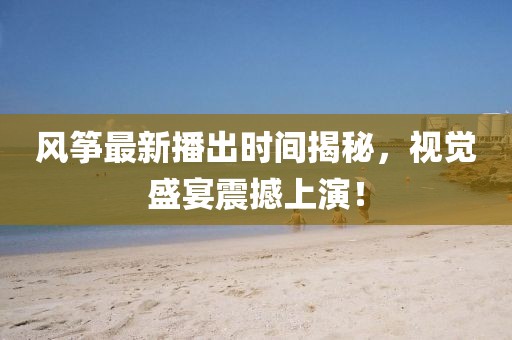 风筝最新播出时间揭秘，视觉盛宴震撼上演！
