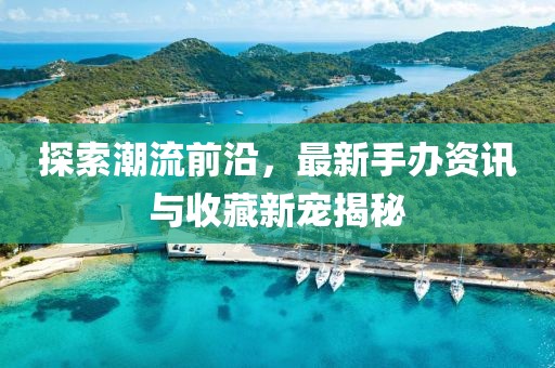 探索潮流前沿，最新手办资讯与收藏新宠揭秘