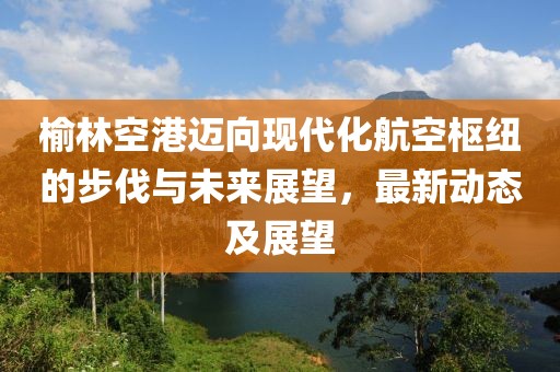 榆林空港迈向现代化航空枢纽的步伐与未来展望，最新动态及展望