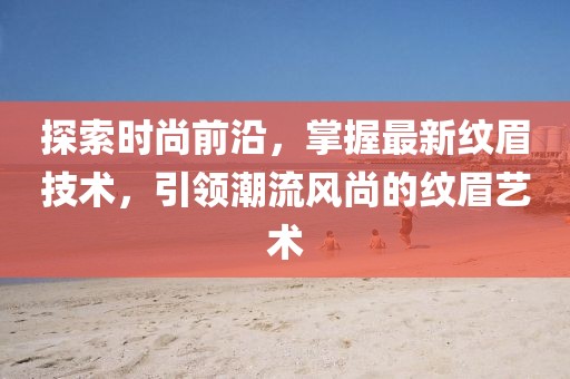 探索时尚前沿，掌握最新纹眉技术，引领潮流风尚的纹眉艺术