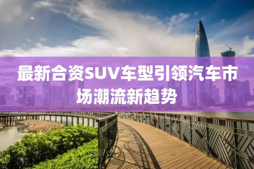 最新合资SUV车型引领汽车市场潮流新趋势