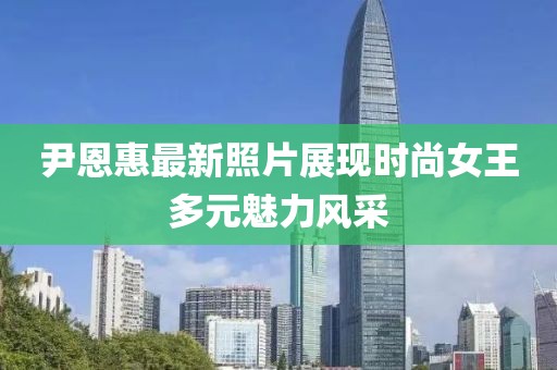 尹恩惠最新照片展现时尚女王多元魅力风采