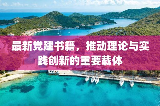 最新党建书籍，推动理论与实践创新的重要载体