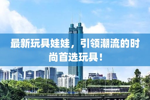最新玩具娃娃，引领潮流的时尚首选玩具！