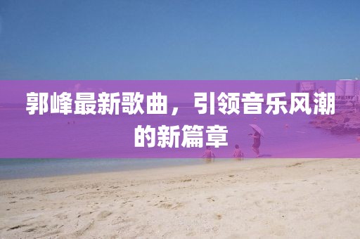 郭峰最新歌曲，引领音乐风潮的新篇章