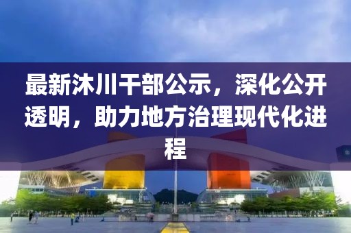 最新沐川干部公示，深化公开透明，助力地方治理现代化进程