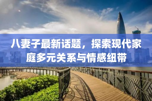 八妻子最新话题，探索现代家庭多元关系与情感纽带