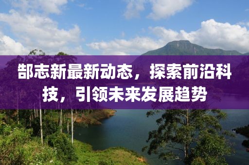 郜志新最新动态，探索前沿科技，引领未来发展趋势