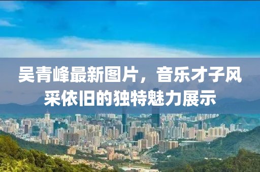 吴青峰最新图片，音乐才子风采依旧的独特魅力展示