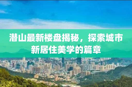 潜山最新楼盘揭秘，探索城市新居住美学的篇章