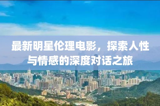 最新明星伦理电影，探索人性与情感的深度对话之旅