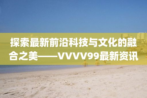 探索最新前沿科技与文化的融合之美——VVVV99最新资讯