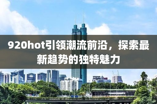 920hot引领潮流前沿，探索最新趋势的独特魅力