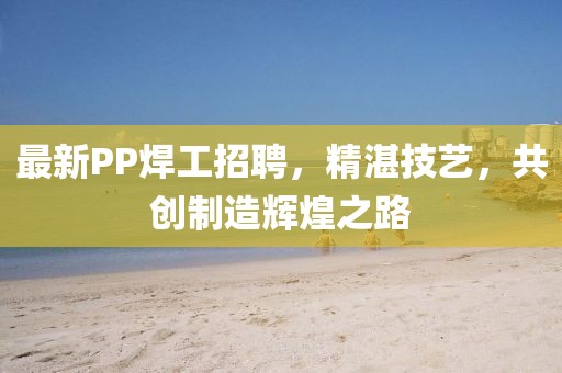 最新PP焊工招聘，精湛技艺，共创制造辉煌之路