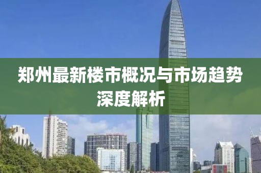 郑州最新楼市概况与市场趋势深度解析
