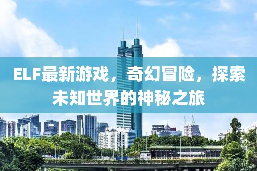 ELF最新游戏，奇幻冒险，探索未知世界的神秘之旅