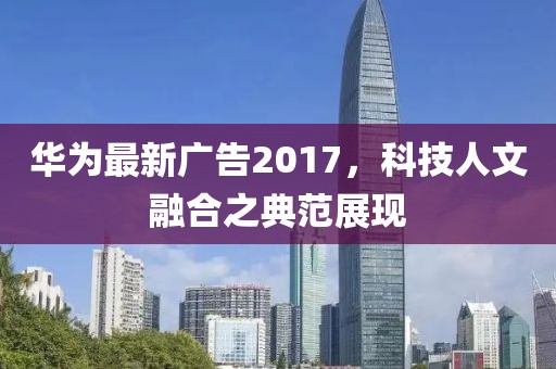 华为最新广告2017，科技人文融合之典范展现