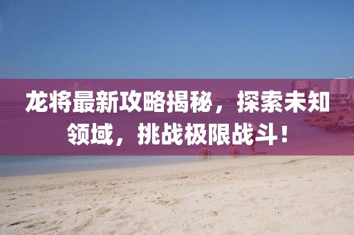 龙将最新攻略揭秘，探索未知领域，挑战极限战斗！