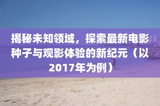 揭秘未知领域，探索最新电影种子与观影体验的新纪元（以2017年为例）