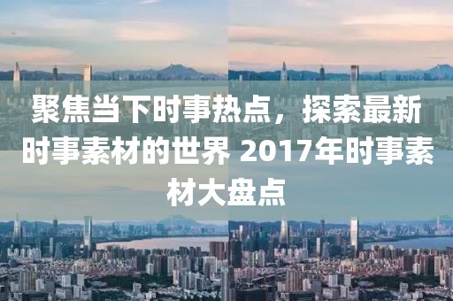 聚焦当下时事热点，探索最新时事素材的世界 2017年时事素材大盘点