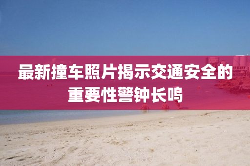最新撞车照片揭示交通安全的重要性警钟长鸣
