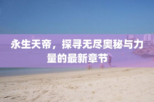 永生天帝，探寻无尽奥秘与力量的最新章节