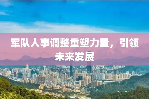 军队人事调整重塑力量，引领未来发展