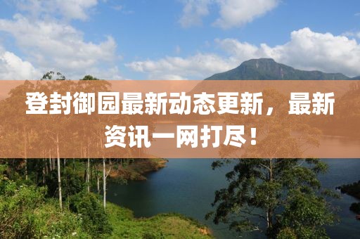 登封御园最新动态更新，最新资讯一网打尽！