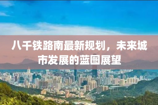 八千铁路南最新规划，未来城市发展的蓝图展望