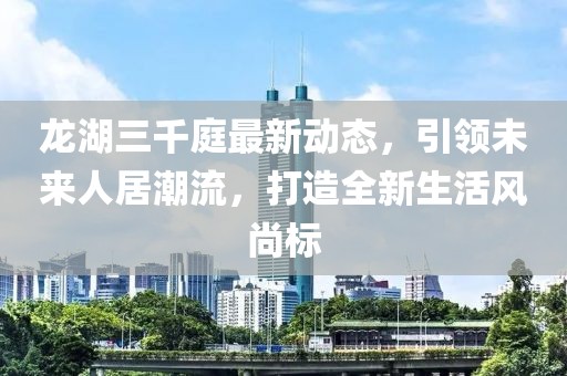 龙湖三千庭最新动态，引领未来人居潮流，打造全新生活风尚标
