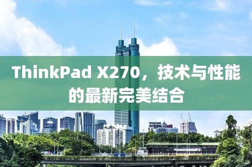 ThinkPad X270，技术与性能的最新完美结合