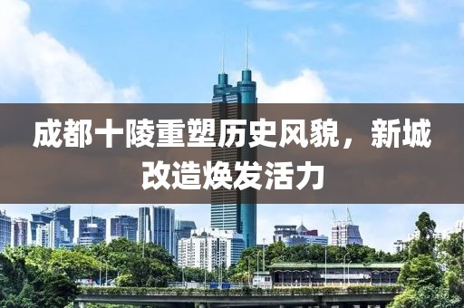 成都十陵重塑历史风貌，新城改造焕发活力