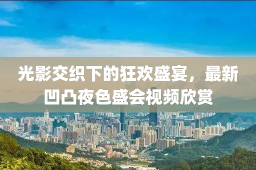 光影交织下的狂欢盛宴，最新凹凸夜色盛会视频欣赏