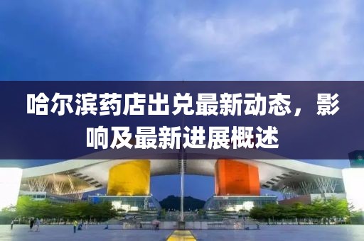 哈尔滨药店出兑最新动态，影响及最新进展概述