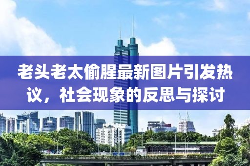 老头老太偷腥最新图片引发热议，社会现象的反思与探讨