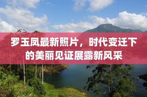 罗玉凤最新照片，时代变迁下的美丽见证展露新风采