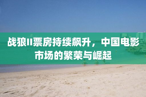 战狼II票房持续飙升，中国电影市场的繁荣与崛起