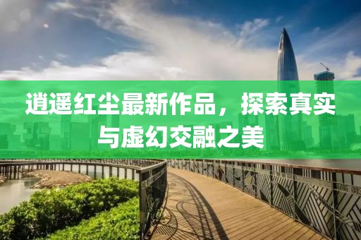 逍遥红尘最新作品，探索真实与虚幻交融之美