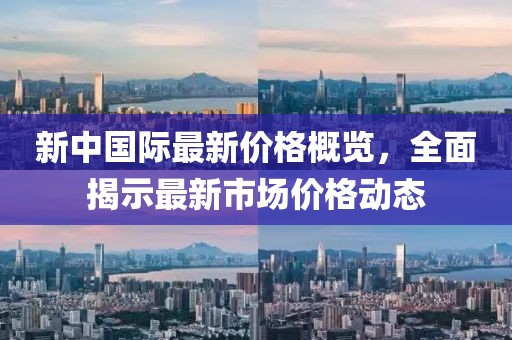 新中国际最新价格概览，全面揭示最新市场价格动态