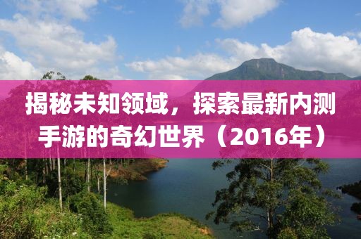 揭秘未知领域，探索最新内测手游的奇幻世界（2016年）