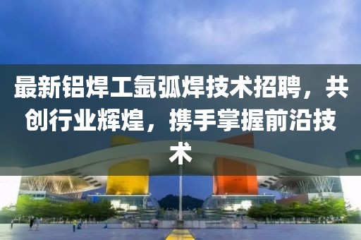 最新铝焊工氩弧焊技术招聘，共创行业辉煌，携手掌握前沿技术