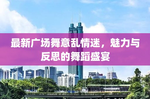 最新广场舞意乱情迷，魅力与反思的舞蹈盛宴